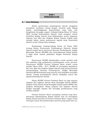 RPJMD Provinsi Sulawesi Barat 2006 - 2011
1
BAB I
PENDAHULUAN
A. Latar Belakang
Sistem perencanaan pembangunan daerah mengalami
perubahan mendasar seiring dengan tuntutan pada bidang
politik, penyelenggaraan pemerintahan yang baik, dan
pengelolaan keuangan negara. Undang-Undang Nomor 32 Tahun
2004 tentang Pemerintahan Daerah, telah mengatur sistem
Pemilihan Kepala Daerah yang dilaksanakan secara langsung.
Paparan Visi, Misi dan Program Kepala Daerah terpilih akan
menjadi bahan utama penyusunan agenda kerja Pemerintah
Daerah untuk 5 (lima) tahun kedepan.
Berdasarkan Undang-Undang Nomor 25 Tahun 2004
tentang Sistem Perencanaan Pembangunan Nasional, Kepala
Daerah terpilih harus menyusun Rencana Pembangunan Jangka
Menengah Daerah (RPJMD) dan menetapkannya paling lambat
3 (tiga) bulan setelah pelantikan dengan Peraturan Kepala
Daerah.
Penyusunan RPJMD dimaksudkan untuk memberi arah
dan pedoman bagi pelaksanaan pembangunan suatu provinsi.
Penyusunan RPJMD Provinsi Sulawesi Barat sendiri untuk
periode Tahun 2006 – 2011. RPJMD ini merupakan penjabaran
dari Visi, Misi dan Program Kepala Daerah yang penyusunannya
memperhatikan Rencana Pembangunan Jangka Menengah
Nasional (RPJM-Nasional) yang memuat arah kebijakan keuangan
daerah, strategi pembangunan daerah, kebijakan umum dan
agenda pembangunan daerah.
Dalam RPJMD Provinsi Sulawesi Barat ini juga memuat
program dan kegiatan Satuan Kerja Perangkat Daerah (SKPD),
program lintas Satuan Kerja Perangkat Daerah (lintas SKPD), dan
program kewilayahan. Setiap program dan kegiatan disertai
dengan kerangka regulasi dan kerangka pendanaannya yang
bersifat indikatif.
Provinsi Sulawesi Barat merupakan provinsi yang baru,
karenanya kepemimpinan Kepala Daerah saat ini merupakan
Kepala Daerah pertama di Provinsi Sulawesi Barat. Upaya untuk
mencapai tujuan dari pembentukan provinsi yang masih baru ini,
 