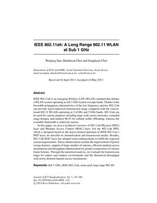 IEEE 802.11ah: A Long Range 802.11 WLAN
at Sub 1 GHz
Weiping Sun, Munhwan Choi and Sunghyun Choi
Department of ECE and INMC, Seoul National University, Seoul, Korea;
email:{weiping, mhchoi}@mwnl.snu.ac.kr, schoi@snu.ac.kr
Received 10 April 2013; Accepted 14 May 2013
Abstract
IEEE 802.11ah is an emerging Wireless LAN (WLAN) standard that deﬁnes
a WLAN system operating at sub 1 GHz license-exempt bands. Thanks to the
favorable propagation characteristics of the low frequency spectra, 802.11ah
can provide much improved transmission range compared with the conven-
tional 802.11 WLANs operating at 2.4 GHz and 5 GHz bands. 802.11ah can
be used for various purposes including large scale sensor networks, extended
range hotspot, and outdoor Wi-Fi for cellular trafﬁc ofﬂoading, whereas the
available bandwidth is relatively narrow.
In this paper, we give a technical overview of 802.11ah Physical (PHY)
layer and Medium Access Control (MAC) layer. For the 802.11ah PHY,
which is designed based on the down-clocked operation of IEEE 802.11ac’s
PHY layer, we describe its channelization and transmission modes. Besides,
802.11ah MAC layer has adopted some enhancements to fulﬁll the expected
system requirements. These enhancements include the improvement of power
saving features, support of large number of stations, efﬁcient medium access
mechanisms and throughput enhancements by greater compactness of various
frame formats. Through the numerical analysis, we evaluate the transmission
range for indoor and outdoor environments and the theoretical throughput
with newly deﬁned channel access mechanisms.
Keywords: Sub 1 GHz, IEEE 802.11ah, smart grid, long range WLAN.
Journal of ICT Standardization, Vol. 1, 83–108.
doi: 10.13052/jicts2245-800X .125
c 2013 River Publishers. All rights reserved.
 