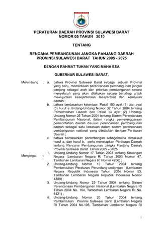 1
PERATURAN DAERAH PROVINSI SULAWESI BARAT
NOMOR 05 TAHUN 2010
TENTANG
RENCANA PEMBANGUNAN JANGKA PANJANG DAERAH
PROVINSI SULAWESI BARAT TAHUN 2005 - 2025
DENGAN RAHMAT TUHAN YANG MAHA ESA
GUBERNUR SULAWESI BARAT,
Menimbang
Mengingat
:
:
a. bahwa Provinsi Sulawesi Barat sebagai sebuah Provinsi
yang baru, memerlukan perencanaan pembangunan jangka
panjang sebagai arah dan prioritas pembangunan secara
menyeluruh yang akan dilakukan secara bertahap untuk
mewujudkan kesejahteraan masyarakat dan kemajuan
daerah ;
b. bahwa berdasarkan ketentuan Pasal 150 ayat (1) dan ayat
(3) huruf e Undang-Undang Nomor 32 Tahun 2004 tentang
Pemerintahan Daerah dan Pasal 13 ayat (2) Undang-
Undang Nomor 25 Tahun 2004 tentang Sistem Perencanaan
Pembangunan Nasional, dalam rangka penyelenggaraan
pemerintahan daerah disusun perencanaan pembangunan
daerah sebagai satu kesatuan dalam sistem perencanaan
pembangunan nasional yang ditetapkan dengan Peraturan
Daerah ;
c. bahwa berdasarkan pertimbangan sebagaimana dimaksud
huruf a, dan huruf b, perlu menetapkan Peraturan Daerah
tentang Rencana Pembangunan Jangka Panjang Daerah
Provinsi Sulawesi Barat Tahun 2005 – 2025 ;
1. Undang-Undang Nomor 17 Tahun 2003 tentang Keuangan
Negara (Lembaran Negara RI Tahun 2003 Nomor 47,
Tambahan Lembaran Negara RI Nomor 4286) ;
2. Undang-Undang Nomor 10 Tahun 2004 tentang
Pembentukan Peraturan Perundang-undangan (Lembaran
Negara Republik Indonesia Tahun 2004 Nomor 53,
Tambahan Lembaran Negara Republik Indonesia Nomor
4389) ;
3. Undang-Undang Nomor 25 Tahun 2004 tentang Sistem
Perencanaan Pembangunan Nasional (Lembaran Negara RI
Tahun 2004 No. 104, Tambahan Lembaran Negara RI No.
4421) ;
4. Undang-Undang Nomor 26 Tahun 2004 tentang
Pembentukan Provinsi Sulawesi Barat (Lembaran Negara
RI Tahun 2004 No.105, Tambahan Lembaran Negara RI
 
