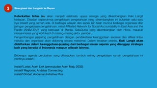 3 Sinergisasi dan Langkah ke Depan
Keterkaitan lintas isu akan menjadi salahsatu upaya sinergis yang dikembangkan Kaki Langit
kedepan. Disadari sepenuhnya pengelolaan pengetahuan yang dikembangkan ini bukanlah satu-satu
nya inisiatif yang pernah ada. Di berbagai wilayah dan aspek lain telah muncul berbagai organisasi dan
jaringan pengelolaan pengetahuan, misal Afﬁliated Network for Social Accountability in East Asia and the
Paciﬁc (ANSA-EAP) yang berpusat di Manila, SatuDunia yang dikembangkan oleh Hivos, maupun
inisiasi-inisiasi yang lebih kecil di masing-masing aktor pembaru.
Pengembangan jejajaring pengetahuan dengan pendekataan keanggotaan asosiasi dan aﬁliasi lintas
individu dan organisasi akan didorong secara maksimal. Dalam tindakan praktis, Kaki Langit akan
didaftarkan dalam keanggotaan-jejaring dari berbagai insiasi sejenis yang dianggap strategis
baik yang berada di Indonesia maupun wilayah lainnya.

Beberapa agenda perubahan yang diharapkan tumbuh seiring pengelolaan rumah pengetahuan ini
nantinya adalah :
Insiatif Lokal; Aceh Link (perwujudan Aceh Maju 2032)

Inisiatif Regional; Andalas Connecting 

Insiatif Global; Andaman Initiative Plus
 