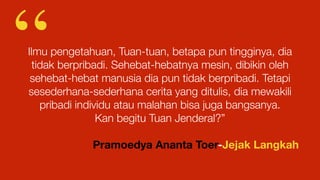 Ilmu pengetahuan, Tuan-tuan, betapa pun tingginya, dia
tidak berpribadi. Sehebat-hebatnya mesin, dibikin oleh
sehebat-hebat manusia dia pun tidak berpribadi. Tetapi
sesederhana-sederhana cerita yang ditulis, dia mewakili
pribadi individu atau malahan bisa juga bangsanya.
Kan begitu Tuan Jenderal?”
Pramoedya Ananta Toer-Jejak Langkah
“
 