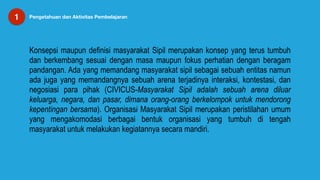 1 Pengetahuan dan Aktivitas Pembelajaran
Konsepsi maupun definisi masyarakat Sipil merupakan konsep yang terus tumbuh
dan berkembang sesuai dengan masa maupun fokus perhatian dengan beragam
pandangan. Ada yang memandang masyarakat sipil sebagai sebuah entitas namun
ada juga yang memandangnya sebuah arena terjadinya interaksi, kontestasi, dan
negosiasi para pihak (CIVICUS-Masyarakat Sipil adalah sebuah arena diluar
keluarga, negara, dan pasar, dimana orang-orang berkelompok untuk mendorong
kepentingan bersama). Organisasi Masyarakat Sipil merupakan peristilahan umum
yang mengakomodasi berbagai bentuk organisasi yang tumbuh di tengah
masyarakat untuk melakukan kegiatannya secara mandiri.
 