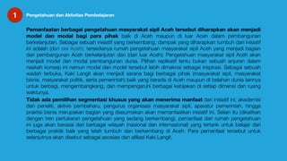 1 Pengetahuan dan Aktivitas Pembelajaran
Pemanfaatan berbagai pengetahuan masyarakat sipil Aceh tersebut diharapkan akan menjadi
model dan modal bagi para pihak baik di Aceh maupun di luar Aceh dalam pembangunan
berkelanjutan. Sebagai sebuah inisiatif yang berkembang, dampak yang diharapkan tumbuh dari inisiatif
ini adalah (dari sisi Aceh); tersedianya rumah pengetahuan masyarakat sipil Aceh yang menjadi bagian
dari pembangunan Aceh berkelanjutan dan (dari luar Aceh); Pengetahuan masyarakat sipil Aceh akan
menjadi model dan modal pembangunan dunia. Pilihan replikatif tentu bukan sebuah anjuran dalam
naskah konsep ini namun modal dan model tersebut lebih dimaknai sebagai inspirasi. Sebagai sebuah
wadah terbuka, Kaki Langit akan menjadi sarana bagi berbagai pihak (masyarakat sipil, masyarakat
bisnis, masyarakat politik, serta pemerintah) baik yang berada di Aceh maupun di belahan dunia lainnya
untuk berbagi, mengembangkang, dan mempengaruhi berbagai kebijakan di setiap dimensi dan ruang
waktunya.

Tidak ada pemilihan segmentasi khusus yang akan menerima manfaat dari inisiatif ini; akademisi
dan peneliti, aktivis pembaharu, pengurus organisasi masyarakat sipil, aparatur pemerintah, hingga
praktisi bisnis merupakan bagian yang diasumsikan akan memanfaatkan inisiatif ini. Selain itu (dikaitkan
dengan tren pertukaran pengetahuan yang sedang berkembang), pemanfaat dari rumah pengetahuan
ini juga akan berasal dari berbagai wilayah (nasional dan internasional) yang tertarik untuk belajar dari
berbagai praktik baik yang telah tumbuh dan berkembang di Aceh. Para pemanfaat tersebut untuk
selanjutnya akan disebut sebagai asosiasi dan aﬁliasi Kaki Langit.
 
