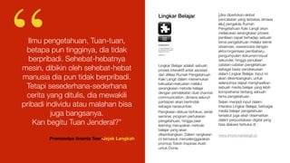 Lingkar Belajar
Lingkar Belajar adalah sebuah
proses interaktif antar asosiasi
dan aﬁliasi Rumah Pengetahuan
Kaki Langit dalam menemukan
kekuatan-kekuatan melalui
serangkaian metode belajar
dengan pendekatan dual channal
communication, dimana seluruh
partisipan akan bertindak
sebagai narasumber.
Rangkaian diskusi terfokus, serial
seminar, program pertukaran
pengetahuan, hingga peer
learning merupakan metode
belajar yang akan
dikembangkan. Dalam rangkaian
ini termasuk menyelenggarakan
promosi Tokoh Inspirasi Aceh
untuk Dunia.
[Jika diperlukan-akibat
pencatatan yang terbatas dimasa
lalu] pengelola Rumah
Pengetahuan Kaki Langit akan
melakukan serangkaian proses
penilaian cepat terhadap sebuah
tema pengetahuan melalui teknik
observasi, wawancara dengan
aktor/organisasi pembaharu,
pengumpulan dokumen/visual
sekunder, hingga penulisan
catatan-catatan pengetahuan
sebagai basis pendiskusian
dalam Lingkar Belajar. Input ini
akan dikembangkan, untuk
selanjutnya dapat menghasilkan
sebuah media belajar yang lebih
komprehensi tentang sebuah
tema pengetahuan.
Selain menjadi input dalam
interaksi Lingkar Belajar, berbagai
media belajar pengetahuan
tersebut juga akan disematkan
dalam perpustakaan digital yang
bisa diakses terbuka di :
www.iknow.kakilangit.id
Ilmu pengetahuan, Tuan-tuan,
betapa pun tingginya, dia tidak
berpribadi. Sehebat-hebatnya
mesin, dibikin oleh sehebat-hebat
manusia dia pun tidak berpribadi.
Tetapi sesederhana-sederhana
cerita yang ditulis, dia mewakili
pribadi individu atau malahan bisa
juga bangsanya.
Kan begitu Tuan Jenderal?”
Pramoedya Ananta Toer-Jejak Langkah
“ Lingkar
Belajar
Kunjungi kami di
Jl. Tgk. Di Blang No. 72 A
Kp. Mulia-Kec. Kuta Alam,
Banda Aceh 23123
kakilangit.id 
 