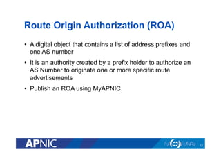 Route Origin Authorization (ROA)
•  A digital object that contains a list of address prefixes and
one AS number
•  It is an authority created by a prefix holder to authorize an
AS Number to originate one or more specific route
advertisements
•  Publish an ROA using MyAPNIC
12
 