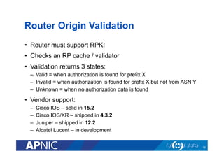 Router Origin Validation
•  Router must support RPKI
•  Checks an RP cache / validator
•  Validation returns 3 states:
–  Valid = when authorization is found for prefix X
–  Invalid = when authorization is found for prefix X but not from ASN Y
–  Unknown = when no authorization data is found
•  Vendor support:
–  Cisco IOS – solid in 15.2
–  Cisco IOS/XR – shipped in 4.3.2
–  Juniper – shipped in 12.2
–  Alcatel Lucent – in development
16
 
