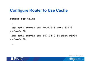 Configure Router to Use Cache
router bgp 651nn
…
bgp rpki server tcp 10.0.0.3 port 43779
refresh 60
bgp rpki server tcp 147.28.0.84 port 93920
refresh 60
…
23
RPKI Lab – Randy Bush
 