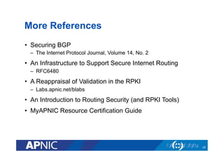More References
•  Securing BGP
–  The Internet Protocol Journal, Volume 14, No. 2
•  An Infrastructure to Support Secure Internet Routing
–  RFC6480
•  A Reappraisal of Validation in the RPKI
–  Labs.apnic.net/blabs
•  An Introduction to Routing Security (and RPKI Tools)
•  MyAPNIC Resource Certification Guide
25
 