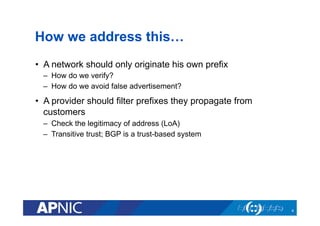 How we address this…
•  A network should only originate his own prefix
–  How do we verify?
–  How do we avoid false advertisement?
•  A provider should filter prefixes they propagate from
customers
–  Check the legitimacy of address (LoA)
–  Transitive trust; BGP is a trust-based system
4
 