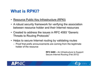 What is RPKI?
•  Resource Public Key Infrastructure (RPKI)
•  A robust security framework for verifying the association
between resource holder and their Internet resources
•  Created to address the issues in RFC 4593 “Generic
Threats to Routing Protocols”
•  Helps to secure Internet routing by validating routes
–  Proof that prefix announcements are coming from the legitimate
holder of the resource
RFC 6480 – An Infrastructure to Support
Secure Internet Routing (Feb 2012)
6
 