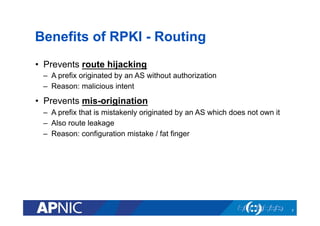 Benefits of RPKI - Routing
•  Prevents route hijacking
–  A prefix originated by an AS without authorization
–  Reason: malicious intent
•  Prevents mis-origination
–  A prefix that is mistakenly originated by an AS which does not own it
–  Also route leakage
–  Reason: configuration mistake / fat finger
7
 