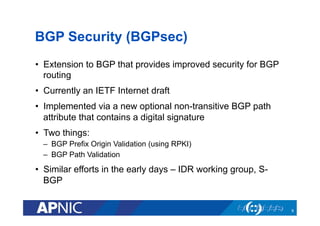 BGP Security (BGPsec)
•  Extension to BGP that provides improved security for BGP
routing
•  Currently an IETF Internet draft
•  Implemented via a new optional non-transitive BGP path
attribute that contains a digital signature
•  Two things:
–  BGP Prefix Origin Validation (using RPKI)
–  BGP Path Validation
•  Similar efforts in the early days – IDR working group, S-
BGP
8
 