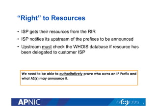 “Right” to Resources
•  ISP gets their resources from the RIR
•  ISP notifies its upstream of the prefixes to be announced
•  Upstream must check the WHOIS database if resource has
been delegated to customer ISP
We need to be able to authoritatively prove who owns an IP Prefix and
what AS(s) may announce it.
9
 