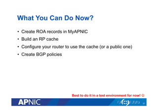 What You Can Do Now?
•  Create ROA records in MyAPNIC
•  Build an RP cache
•  Configure your router to use the cache (or a...
