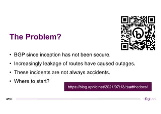 2
The Problem?
• BGP since inception has not been secure.
• Increasingly leakage of routes have caused outages.
• These in...