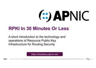 1
RPKI In 30 Minutes Or Less
A short introduction to the technology and
operations of Resource Public Key
Infrastructure for Routing Security
https://academy.apnic.net/
 