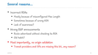 Several reasons…
• Incorrect ROAs
§ Mostly because of misconfigured Max Length
§ Sometimes because of wrong ASN
§ Lack of ...