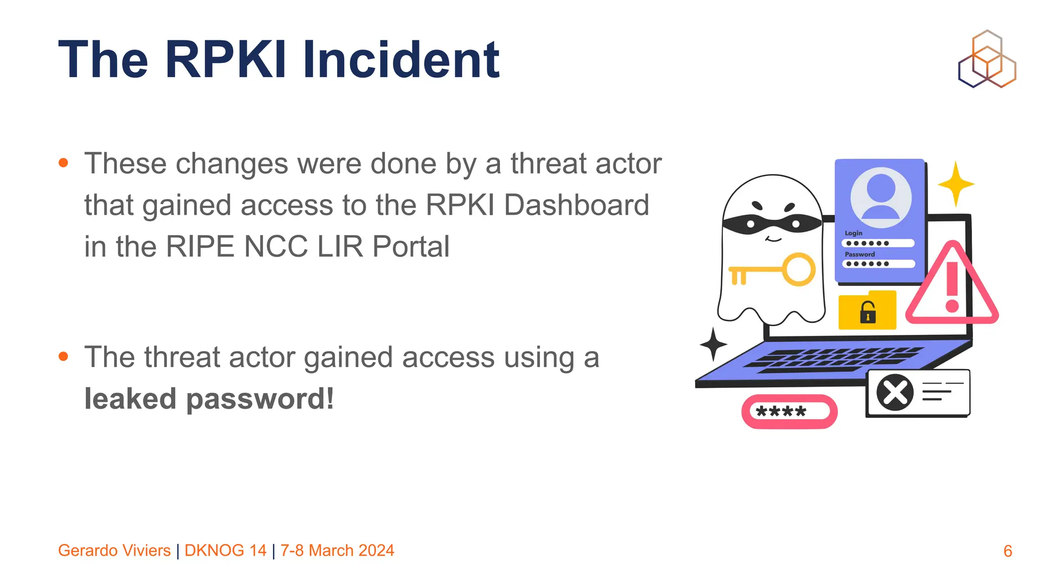 Gerardo Viviers | DKNOG 14 | 7-8 March 2024
The RPKI Incident
• These changes were done by a threat actor
that gained access to the RPKI Dashboard
in the RIPE NCC LIR Portal
• The threat actor gained access using a
leaked password!
6
 