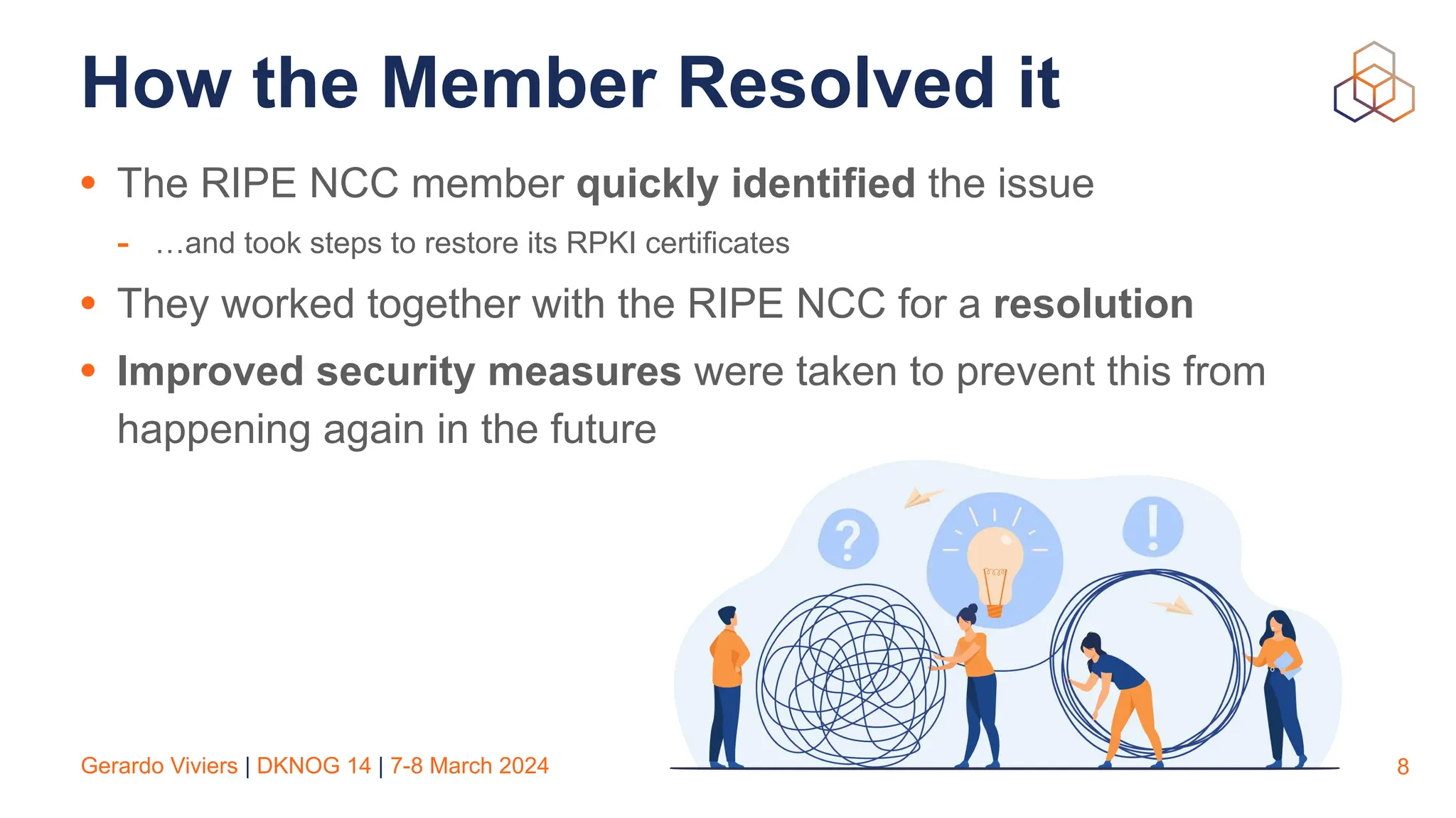 Gerardo Viviers | DKNOG 14 | 7-8 March 2024
How the Member Resolved it
• The RIPE NCC member quickly identified the issue
- …and took steps to restore its RPKI certificates
• They worked together with the RIPE NCC for a resolution
• Improved security measures were taken to prevent this from
happening again in the future
8
 