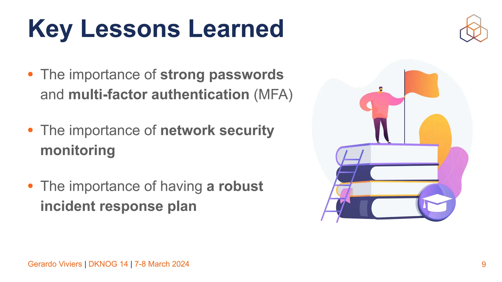 Gerardo Viviers | DKNOG 14 | 7-8 March 2024
Key Lessons Learned
• The importance of strong passwords
and multi-factor authentication (MFA)
• The importance of network security
monitoring
• The importance of having a robust
incident response plan
9
 