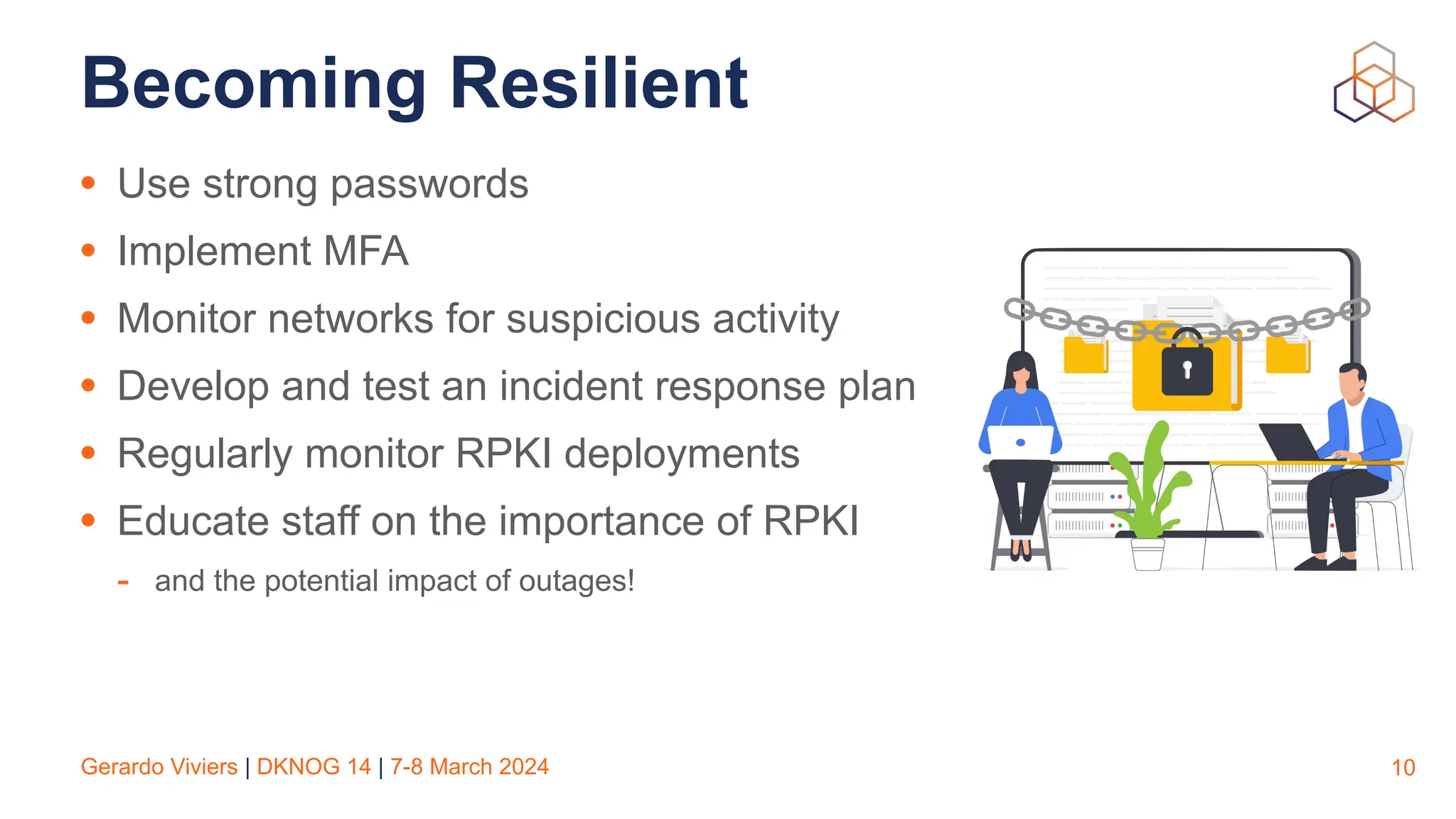 Gerardo Viviers | DKNOG 14 | 7-8 March 2024
Becoming Resilient
• Use strong passwords
• Implement MFA
• Monitor networks for suspicious activity
• Develop and test an incident response plan
• Regularly monitor RPKI deployments
• Educate staff on the importance of RPKI
- and the potential impact of outages!
10
 