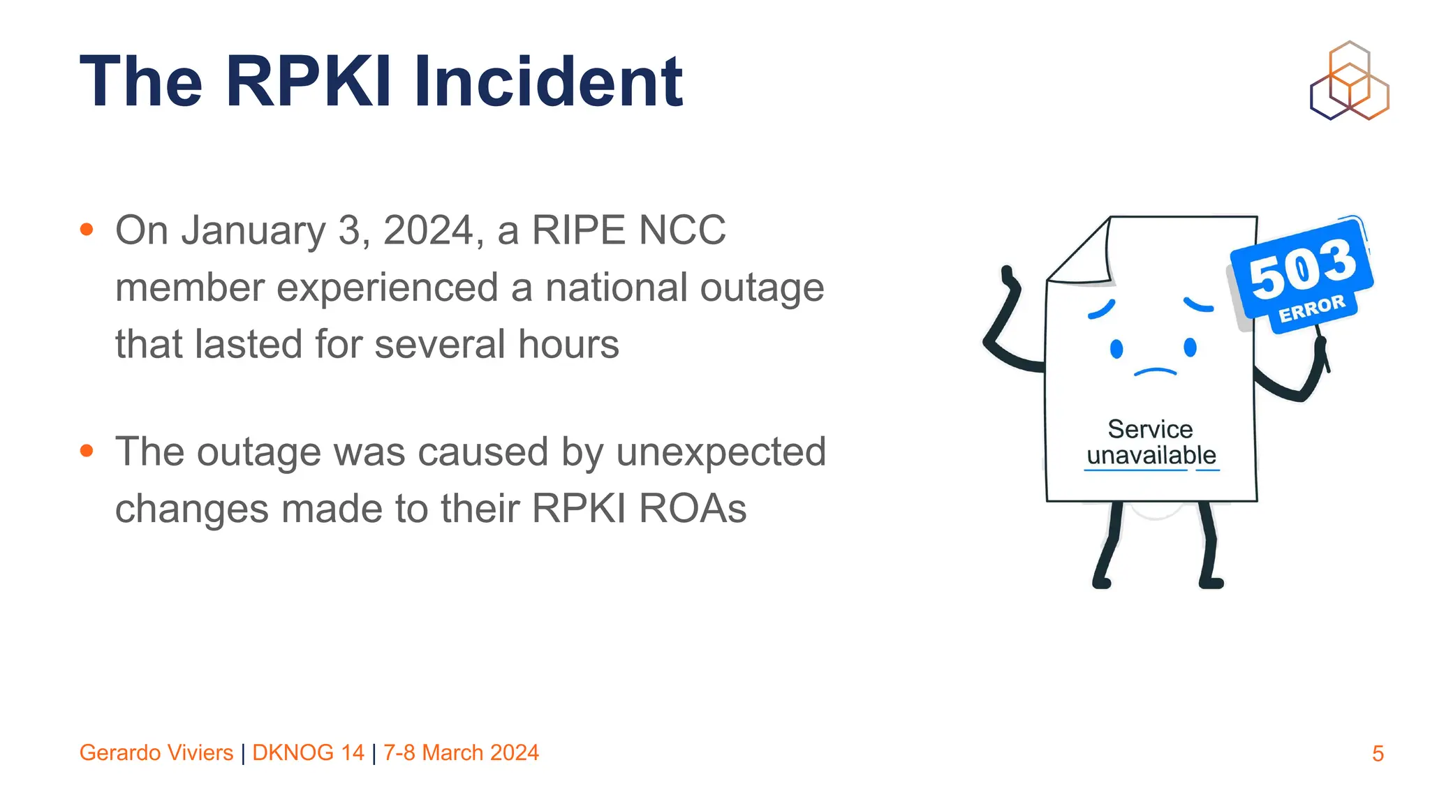 Gerardo Viviers | DKNOG 14 | 7-8 March 2024
The RPKI Incident
• On January 3, 2024, a RIPE NCC
member experienced a national outage
that lasted for several hours
• The outage was caused by unexpected
changes made to their RPKI ROAs
5
 