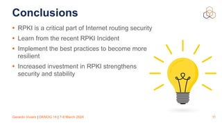 Gerardo Viviers | DKNOG 14 | 7-8 March 2024
Conclusions
• RPKI is a critical part of Internet routing security
• Learn from the recent RPKI Incident
• Implement the best practices to become more
resilient
• Increased investment in RPKI strengthens
security and stability
11
 