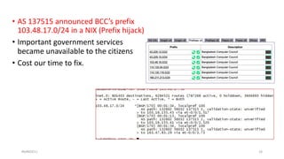 • AS 137515 announced BCC’s prefix
103.48.17.0/24 in a NIX (Prefix hijack)
• Important government services
became unavailable to the citizens
• Cost our time to fix.
#bdNOG11 16
 
