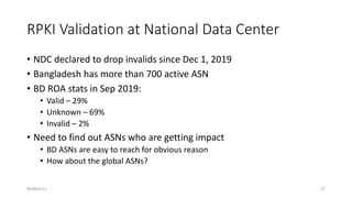 RPKI Validation at National Data Center
• NDC declared to drop invalids since Dec 1, 2019
• Bangladesh has more than 700 active ASN
• BD ROA stats in Sep 2019:
• Valid – 29%
• Unknown – 69%
• Invalid – 2%
• Need to find out ASNs who are getting impact
• BD ASNs are easy to reach for obvious reason
• How about the global ASNs?
#bdNOG11 27
 