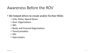 Awareness Before the ROV
• We helped others to create and/or fix their ROAs
• LEAs, Police, Special forces
• Govt. Organiz...