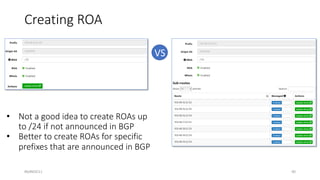 #bdNOG11
VS
Creating ROA
• Not a good idea to create ROAs up
to /24 if not announced in BGP
• Better to create ROAs for specific
prefixes that are announced in BGP
40
 