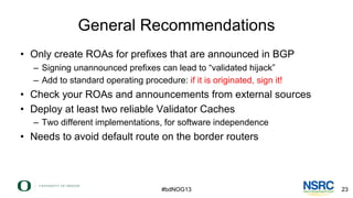 General Recommendations
• Only create ROAs for prefixes that are announced in BGP
– Signing unannounced prefixes can lead ...