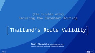 1
(the trouble with)
Securing the Internet Routing
Thailand’s Route Validity
Tashi Phuntsho (tashi@apnic.net)
Senior Network Analyst/Technical Trainer
 