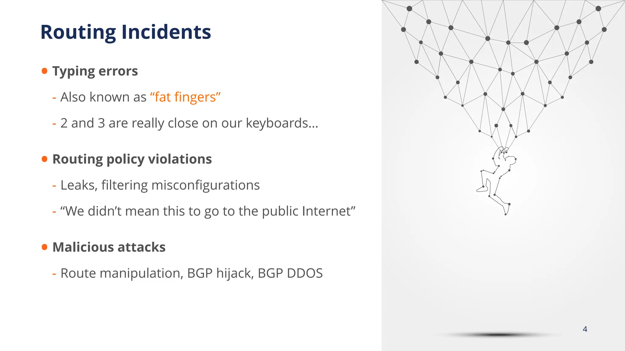 • Typing errors
- Also known as “fat
fi
ngers”
- 2 and 3 are really close on our keyboards…
• Routing policy violations
- Leaks,
fi
ltering miscon
fi
gurations
- “We didn’t mean this to go to the public Internet”
• Malicious attacks
- Route manipulation, BGP hijack, BGP DDOS
Routing Incidents
4
 