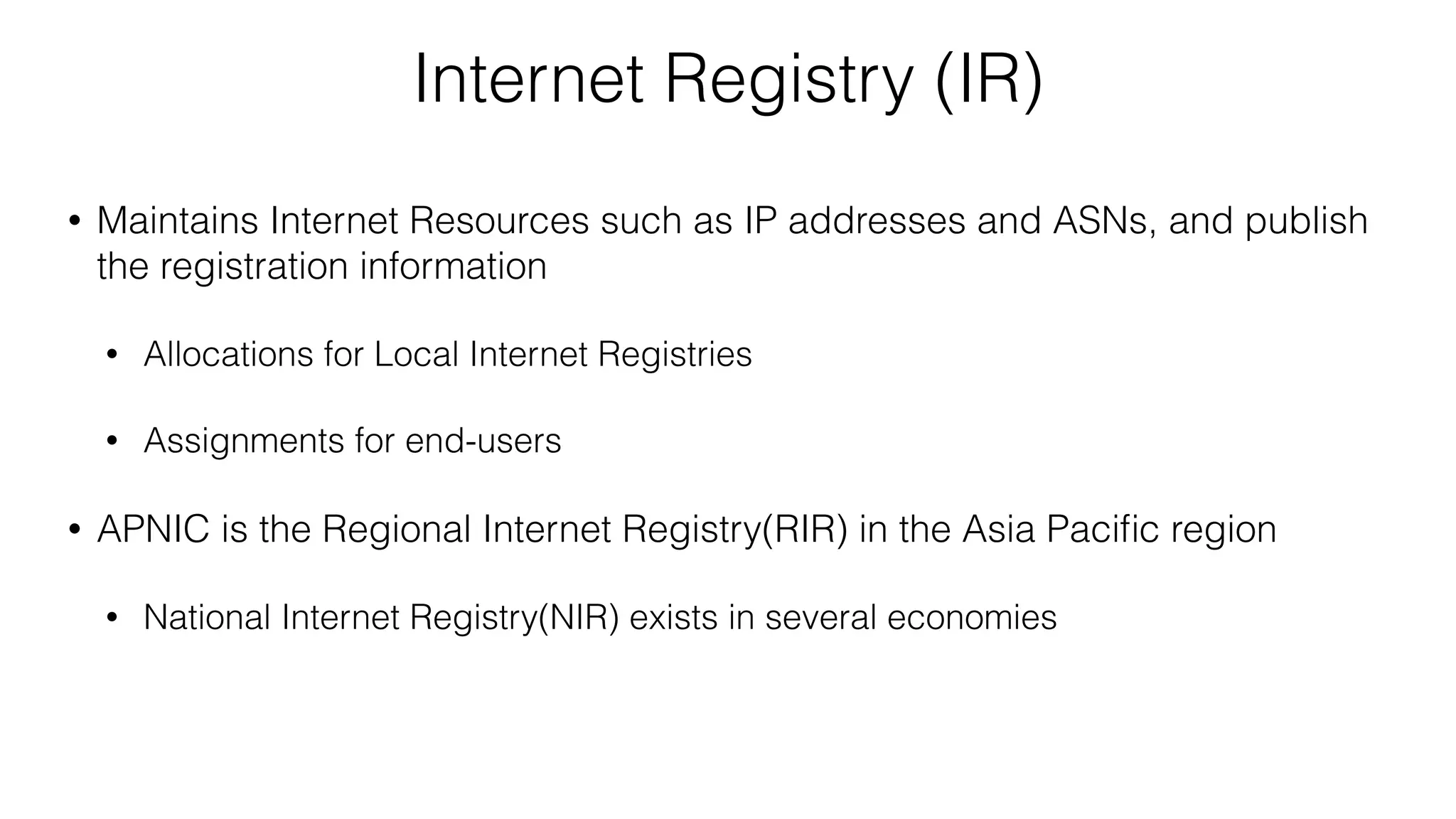 Internet Registry (IR)
• Maintains Internet Resources such as IP addresses and ASNs, and publish
the registration information
• Allocations for Local Internet Registries
• Assignments for end-users
• APNIC is the Regional Internet Registry(RIR) in the Asia Paciﬁc region
• National Internet Registry(NIR) exists in several economies
 