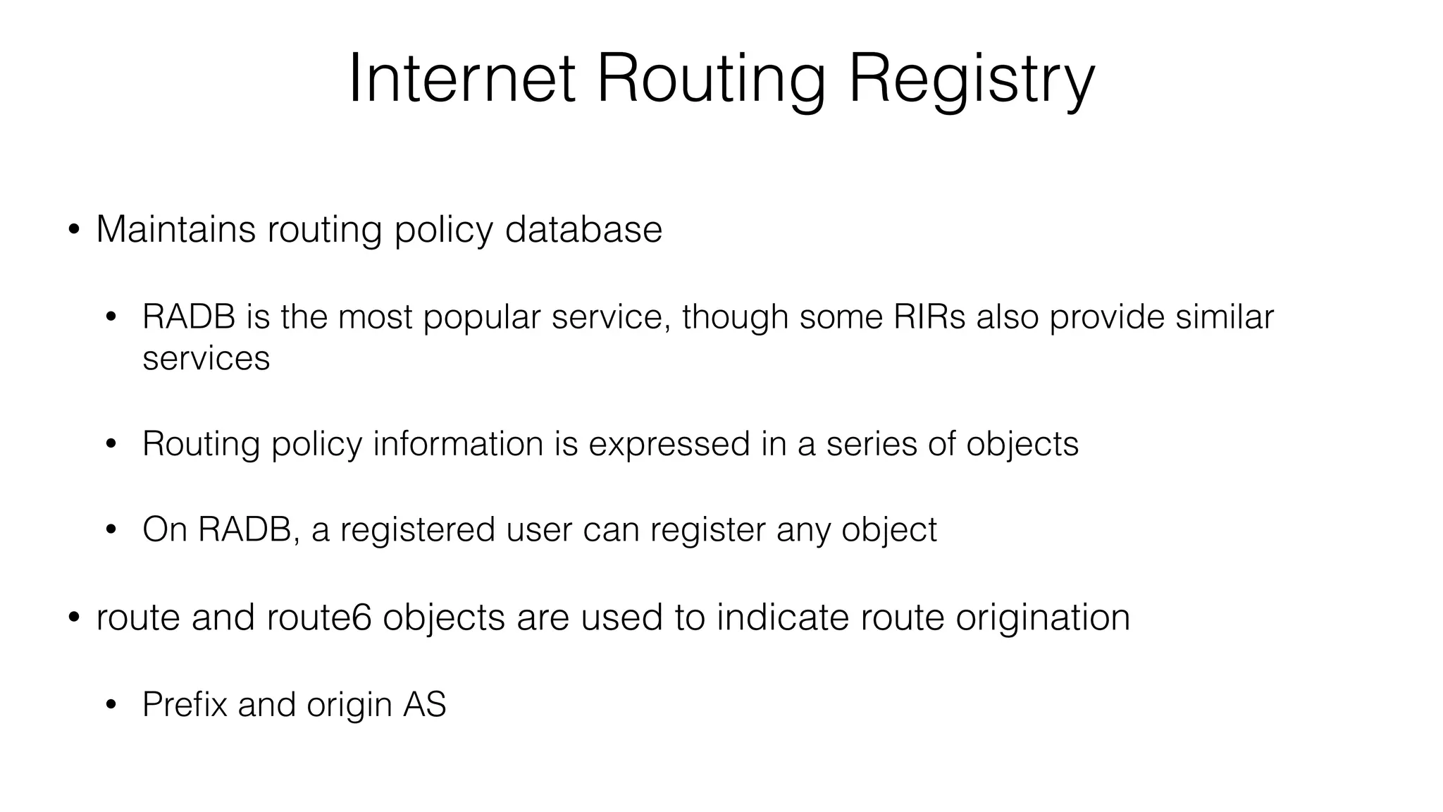 Internet Routing Registry
• Maintains routing policy database
• RADB is the most popular service, though some RIRs also provide similar
services
• Routing policy information is expressed in a series of objects
• On RADB, a registered user can register any object
• route and route6 objects are used to indicate route origination
• Preﬁx and origin AS
 