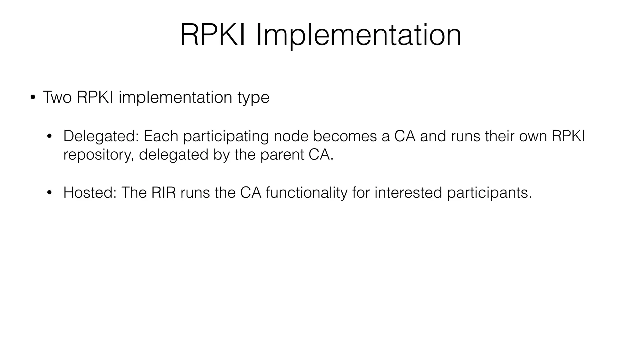 RPKI Implementation
• Two RPKI implementation type
• Delegated: Each participating node becomes a CA and runs their own RPKI
repository, delegated by the parent CA.
• Hosted: The RIR runs the CA functionality for interested participants.
 