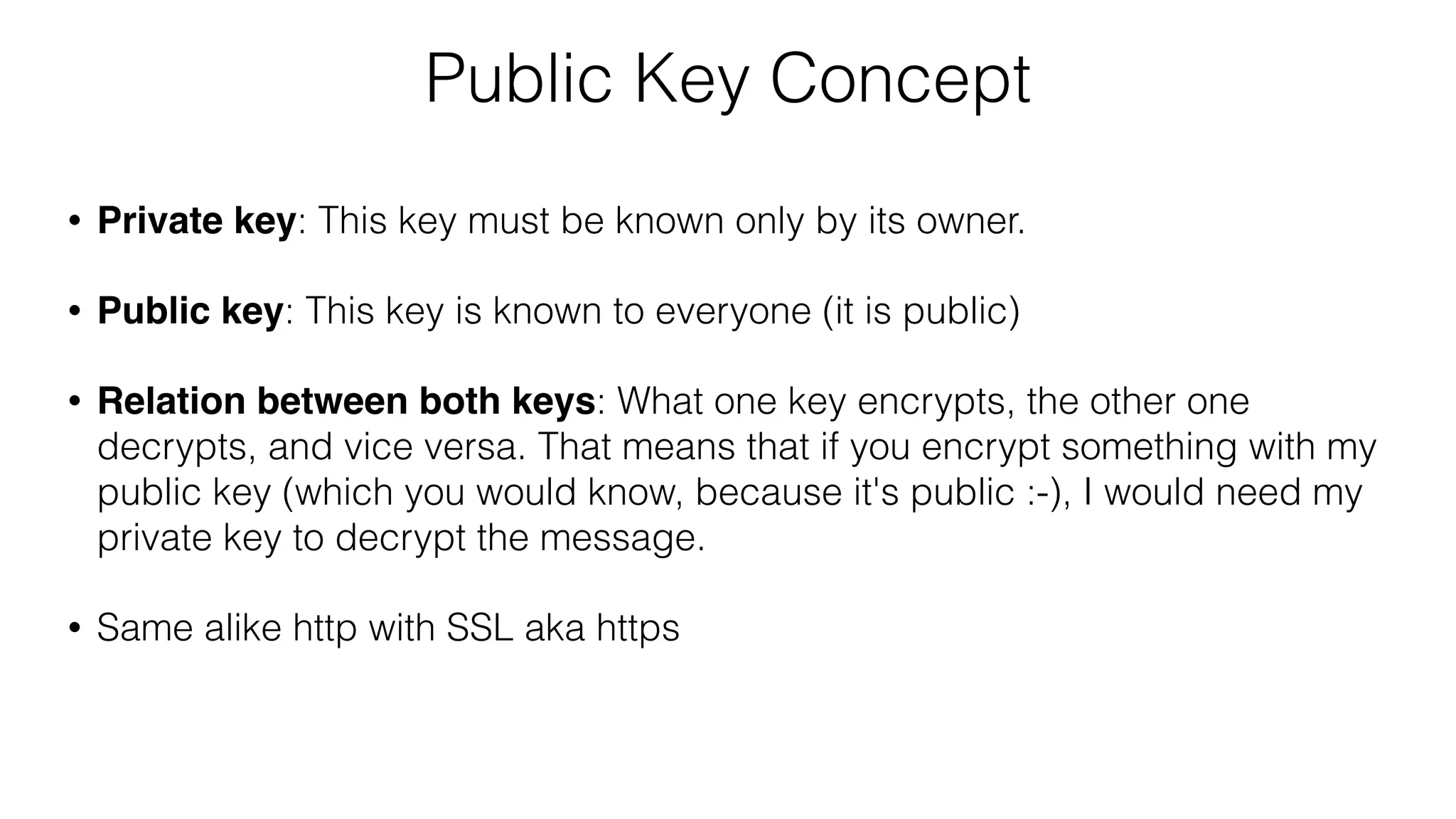 Public Key Concept
• Private key: This key must be known only by its owner.
• Public key: This key is known to everyone (it is public)
• Relation between both keys: What one key encrypts, the other one
decrypts, and vice versa. That means that if you encrypt something with my
public key (which you would know, because it's public :-), I would need my
private key to decrypt the message.
• Same alike http with SSL aka https
 