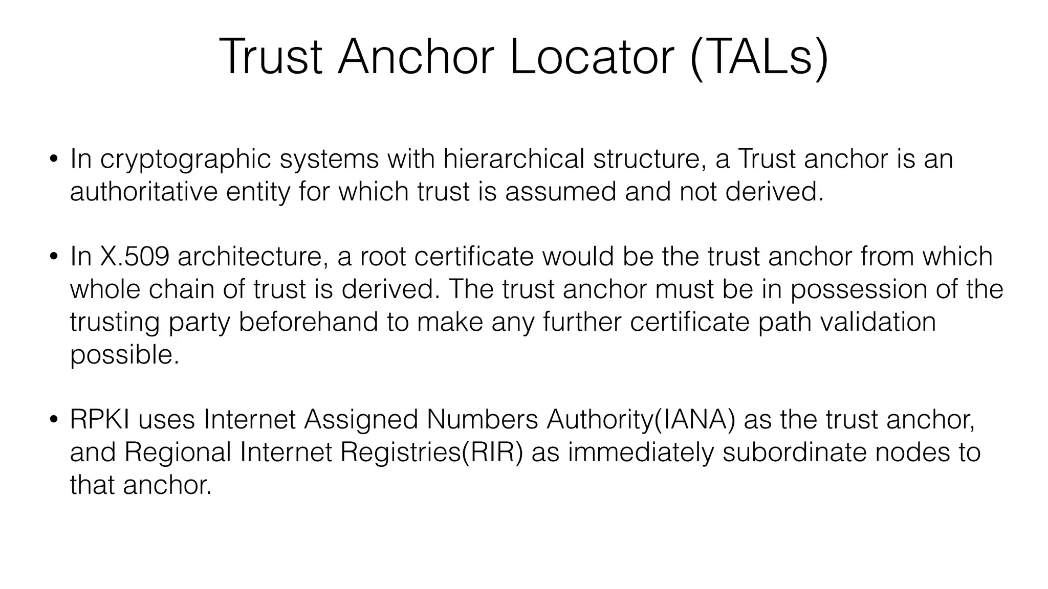 Trust Anchor Locator (TALs)
• In cryptographic systems with hierarchical structure, a Trust anchor is an
authoritative entity for which trust is assumed and not derived.
• In X.509 architecture, a root certiﬁcate would be the trust anchor from which
whole chain of trust is derived. The trust anchor must be in possession of the
trusting party beforehand to make any further certiﬁcate path validation
possible.
• RPKI uses Internet Assigned Numbers Authority(IANA) as the trust anchor,
and Regional Internet Registries(RIR) as immediately subordinate nodes to
that anchor.
 
