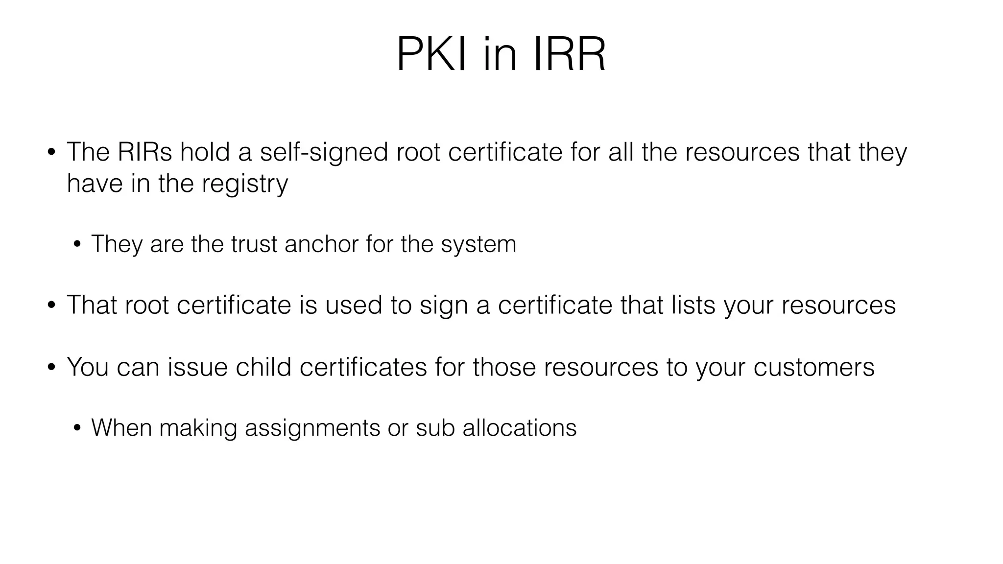 PKI in IRR
• The RIRs hold a self-signed root certiﬁcate for all the resources that they
have in the registry
• They are the trust anchor for the system
• That root certiﬁcate is used to sign a certiﬁcate that lists your resources
• You can issue child certiﬁcates for those resources to your customers
• When making assignments or sub allocations
 