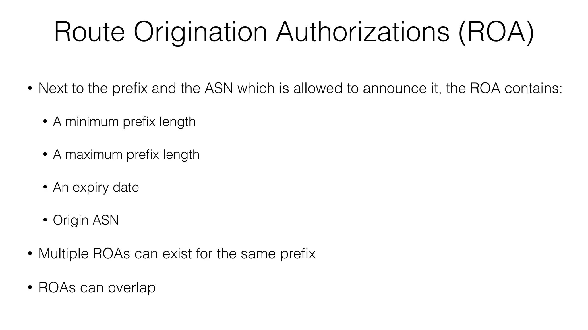 Route Origination Authorizations (ROA)
• Next to the preﬁx and the ASN which is allowed to announce it, the ROA contains:
• A minimum preﬁx length
• A maximum preﬁx length
• An expiry date
• Origin ASN
• Multiple ROAs can exist for the same preﬁx
• ROAs can overlap
 