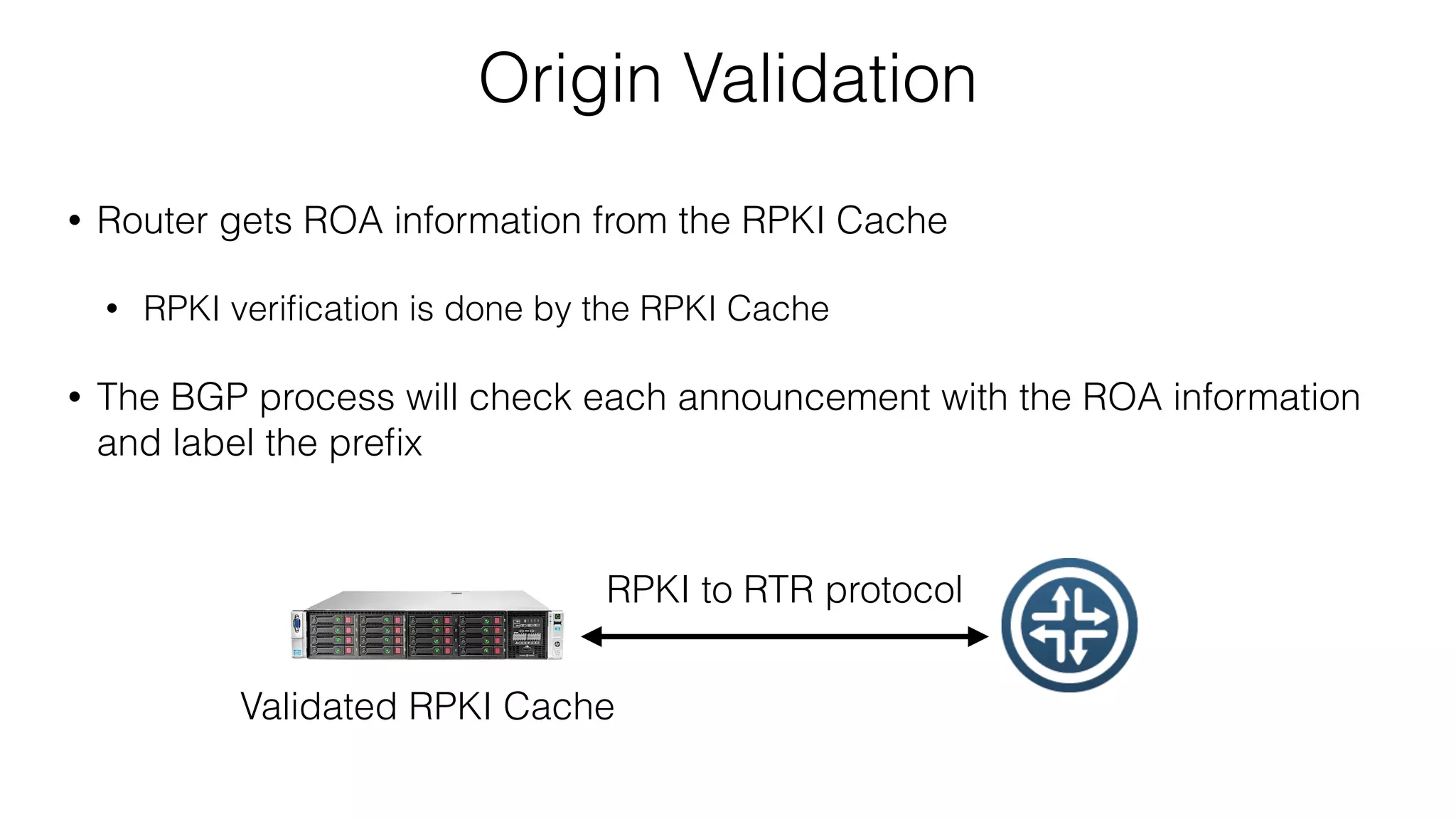 Origin Validation
• Router gets ROA information from the RPKI Cache
• RPKI veriﬁcation is done by the RPKI Cache
• The BGP process will check each announcement with the ROA information
and label the preﬁx
Validated RPKI Cache
RPKI to RTR protocol
 