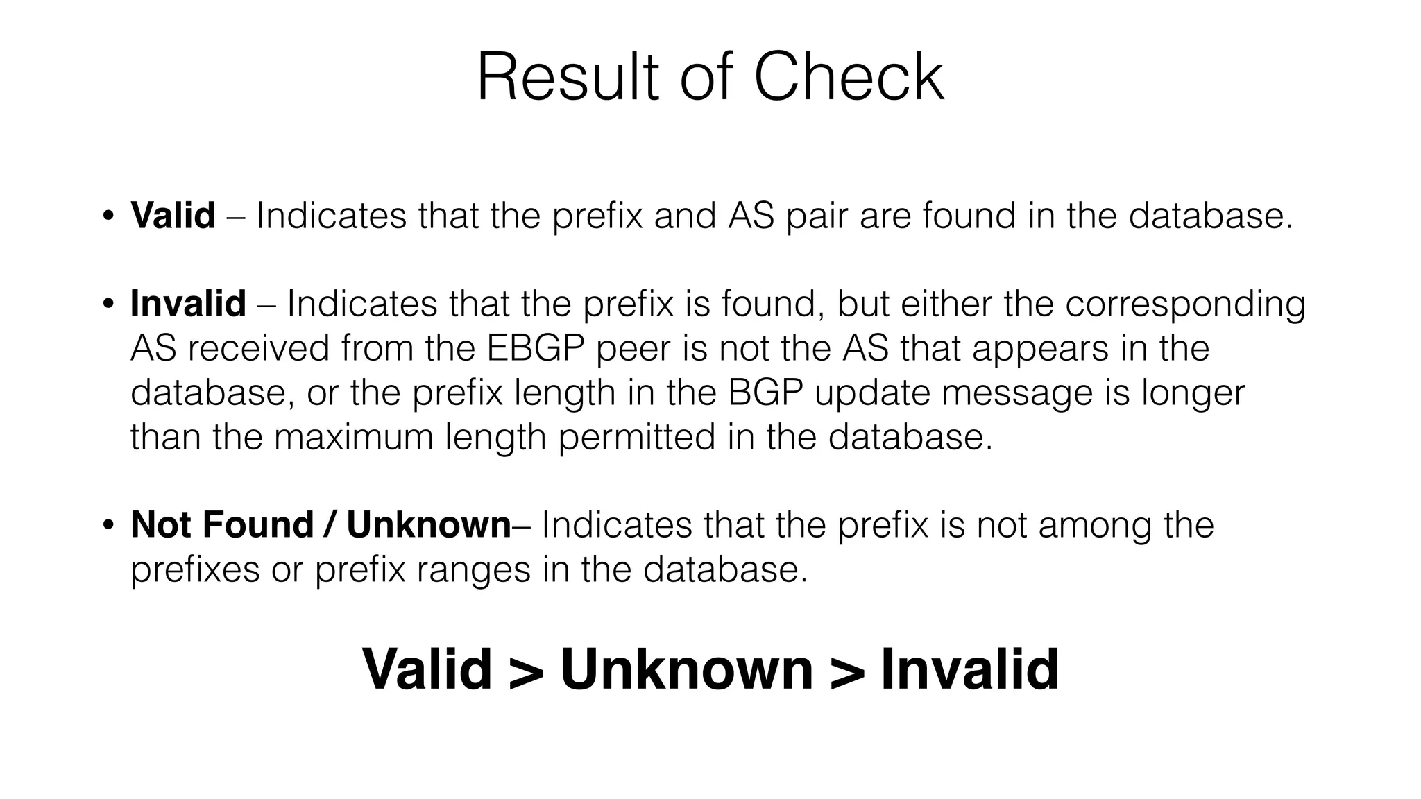 Result of Check
• Valid – Indicates that the preﬁx and AS pair are found in the database.
• Invalid – Indicates that the preﬁx is found, but either the corresponding
AS received from the EBGP peer is not the AS that appears in the
database, or the preﬁx length in the BGP update message is longer
than the maximum length permitted in the database.
• Not Found / Unknown– Indicates that the preﬁx is not among the
preﬁxes or preﬁx ranges in the database.
Valid > Unknown > Invalid
 