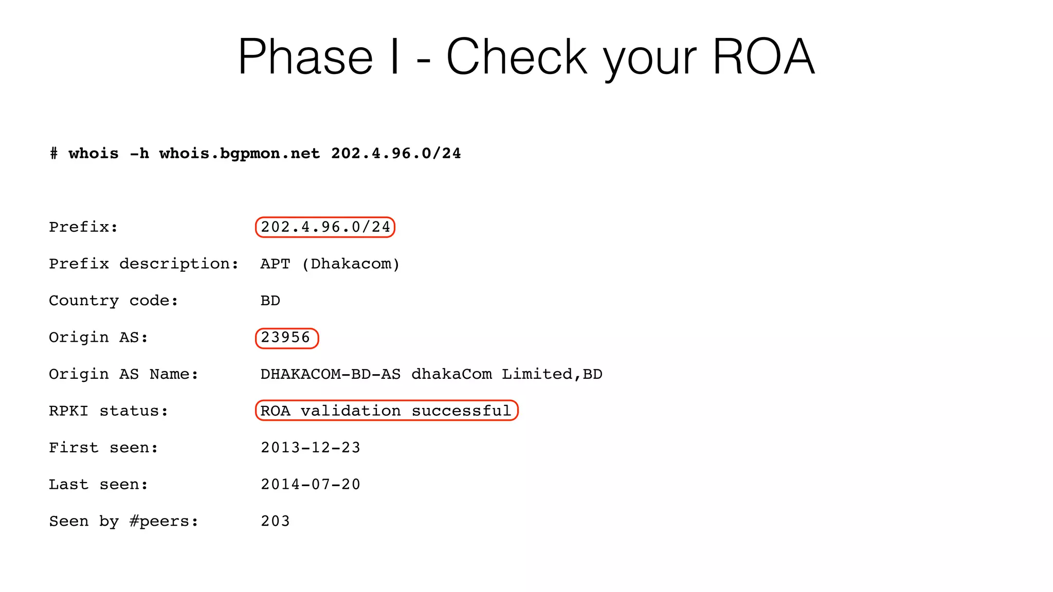 Phase I - Check your ROA
# whois -h whois.bgpmon.net 202.4.96.0/24
Prefix: 202.4.96.0/24
Prefix description: APT (Dhakacom)
Country code: BD
Origin AS: 23956
Origin AS Name: DHAKACOM-BD-AS dhakaCom Limited,BD
RPKI status: ROA validation successful
First seen: 2013-12-23
Last seen: 2014-07-20
Seen by #peers: 203
 