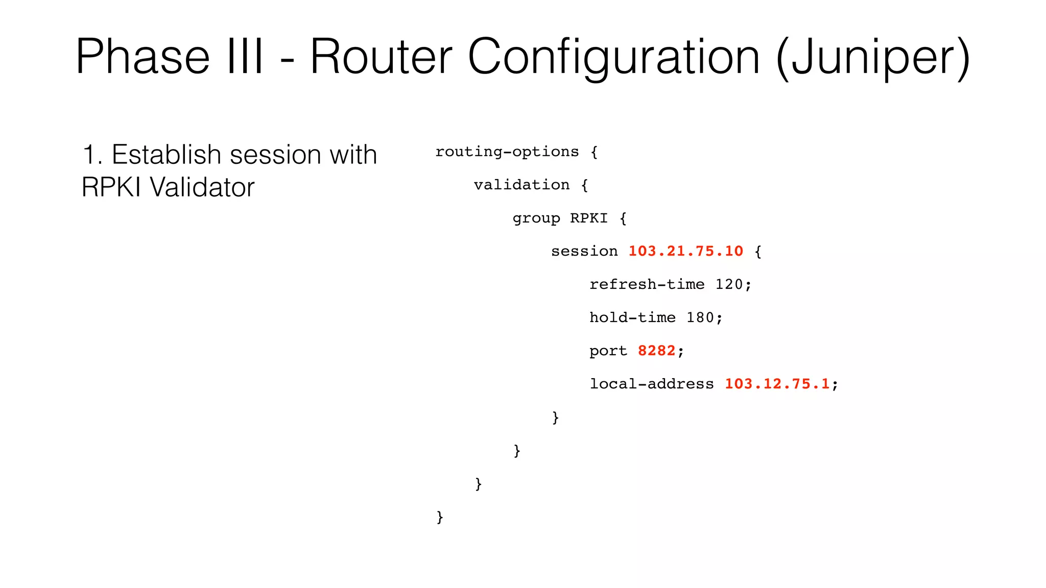 Phase III - Router Conﬁguration (Juniper)
routing-options {
validation {
group RPKI {
session 103.21.75.10 {
refresh-time 120;
hold-time 180;
port 8282;
local-address 103.12.75.1;
}
}
}
}
1. Establish session with
RPKI Validator
 