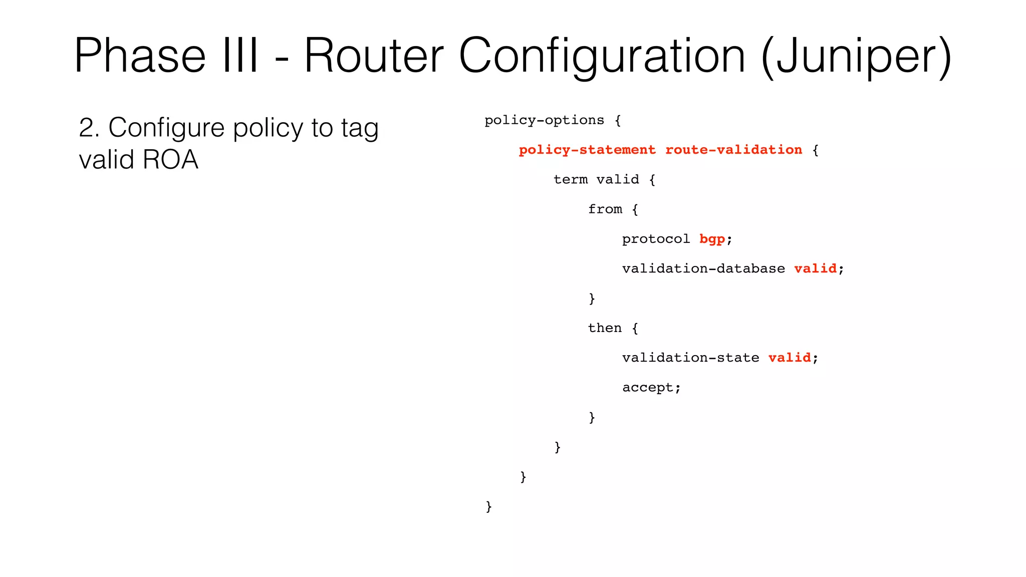 Phase III - Router Conﬁguration (Juniper)
policy-options {
policy-statement route-validation {
term valid {
from {
protocol bgp;
validation-database valid;
}
then {
validation-state valid;
accept;
}
}
}
}
2. Conﬁgure policy to tag
valid ROA
 