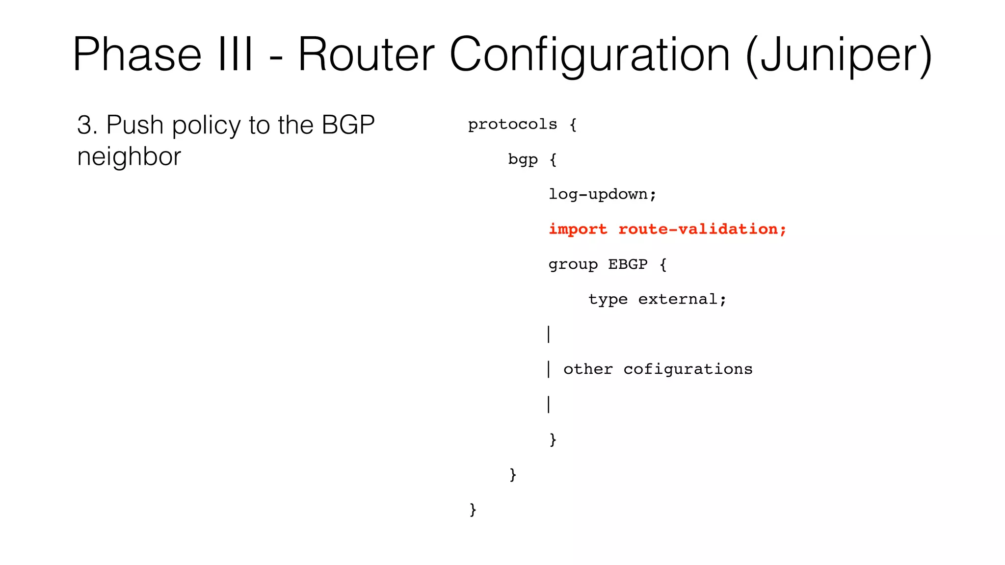 Phase III - Router Conﬁguration (Juniper)
protocols {
bgp {
log-updown;
import route-validation;
group EBGP {
type external;
|
| other cofigurations
|
}
}
}
3. Push policy to the BGP
neighbor
 