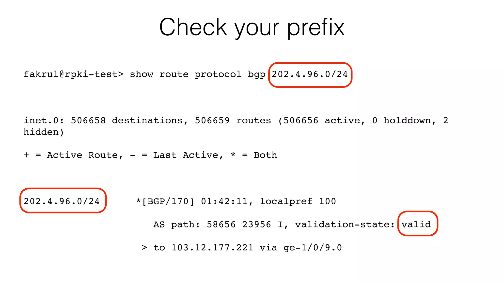 Check your preﬁx
fakrul@rpki-test> show route protocol bgp 202.4.96.0/24
inet.0: 506658 destinations, 506659 routes (506656 active, 0 holddown, 2
hidden)
+ = Active Route, - = Last Active, * = Both
202.4.96.0/24 *[BGP/170] 01:42:11, localpref 100
AS path: 58656 23956 I, validation-state: valid
> to 103.12.177.221 via ge-1/0/9.0
 