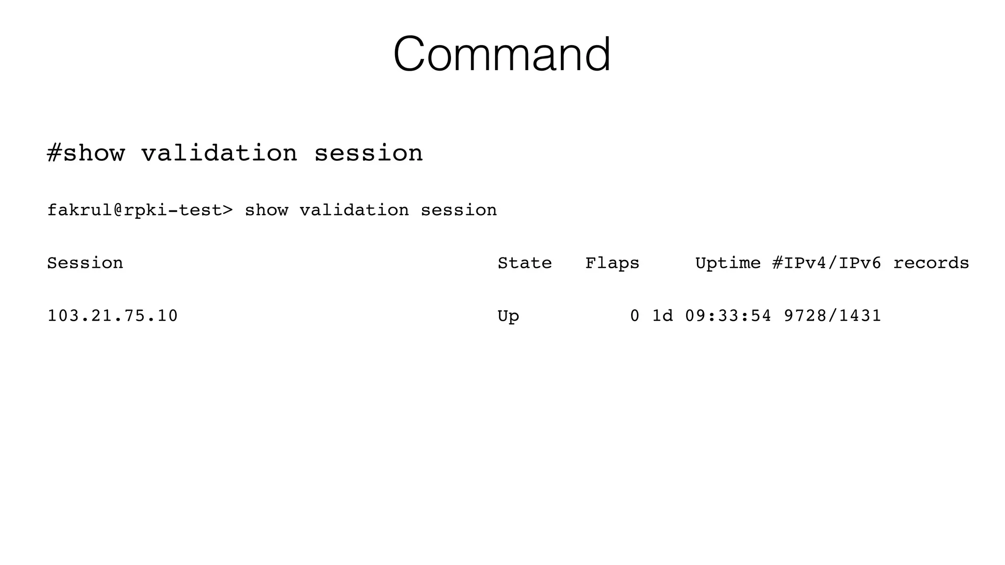 Command
#show validation session
fakrul@rpki-test> show validation session
Session State Flaps Uptime #IPv4/IPv6 records
103.21.75.10 Up 0 1d 09:33:54 9728/1431
 