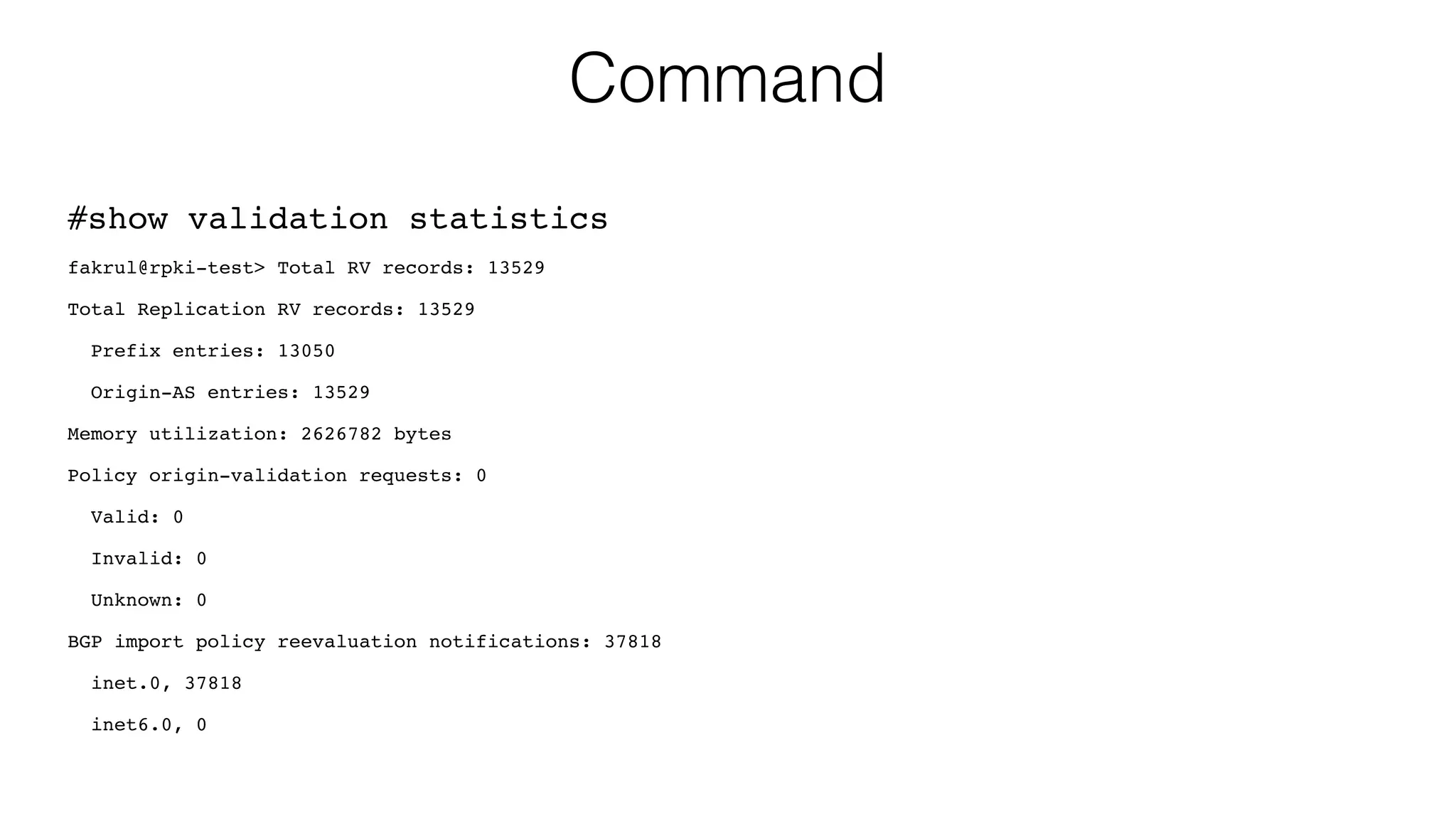 Command
#show validation statistics
fakrul@rpki-test> Total RV records: 13529
Total Replication RV records: 13529
Prefix entries: 13050
Origin-AS entries: 13529
Memory utilization: 2626782 bytes
Policy origin-validation requests: 0
Valid: 0
Invalid: 0
Unknown: 0
BGP import policy reevaluation notifications: 37818
inet.0, 37818
inet6.0, 0
 